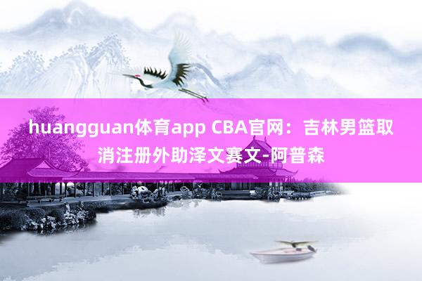 huangguan体育app CBA官网：吉林男篮取消注册外助泽文赛文-阿普森
