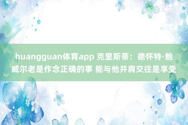 huangguan体育app 克里斯蒂：德怀特·鲍威尔老是作念正确的事 能与他并肩交往是享受