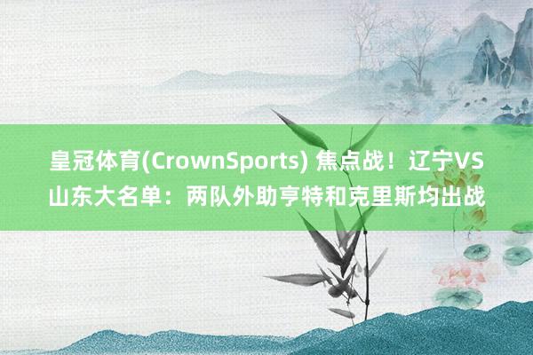 皇冠体育(CrownSports) 焦点战！辽宁VS山东大名单：两队外助亨特和克里斯均出战