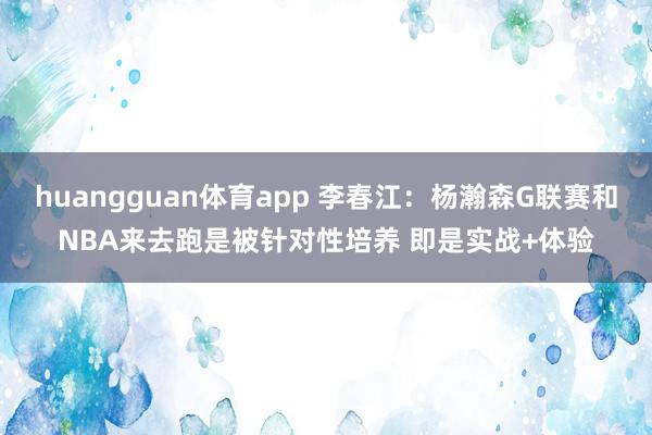 huangguan体育app 李春江：杨瀚森G联赛和NBA来去跑是被针对性培养 即是实战+体验