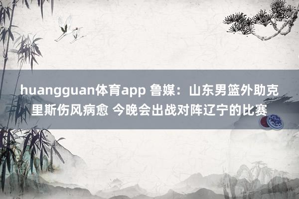 huangguan体育app 鲁媒：山东男篮外助克里斯伤风病愈 今晚会出战对阵辽宁的比赛