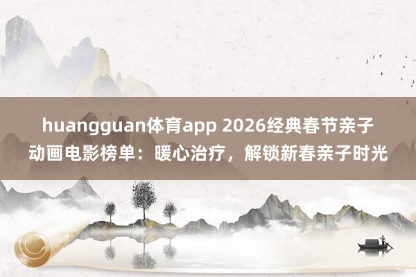 huangguan体育app 2026经典春节亲子动画电影榜单：暖心治疗，解锁新春亲子时光