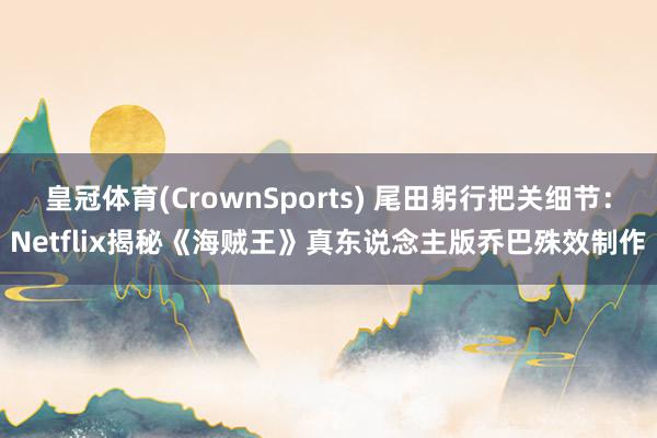 皇冠体育(CrownSports) 尾田躬行把关细节：Netflix揭秘《海贼王》真东说念主版乔巴殊效制作