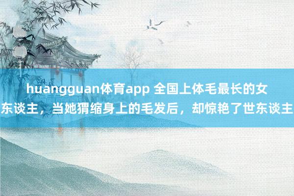 huangguan体育app 全国上体毛最长的女东谈主，当她猬缩身上的毛发后，却惊艳了世东谈主