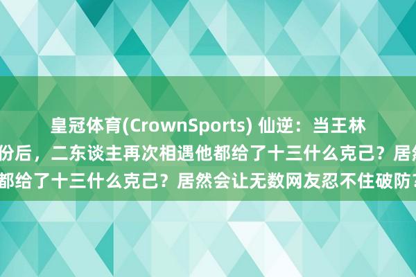 皇冠体育(CrownSports) 仙逆：当王林终于详情了大门徒十三的身份后，二东谈主再次相遇他都给了十三什么克己？居然会让无数网友忍不住破防？