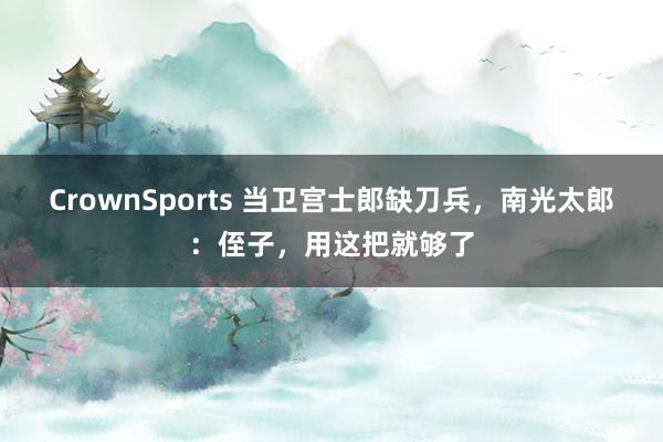 CrownSports 当卫宫士郎缺刀兵，南光太郎：侄子，用这把就够了