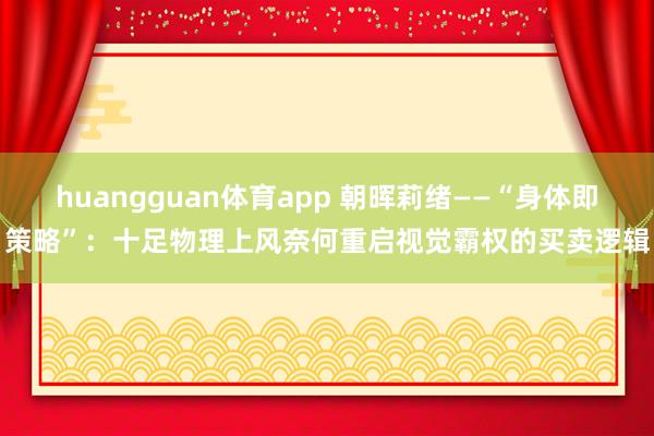 huangguan体育app 朝晖莉绪——“身体即策略”：十足物理上风奈何重启视觉霸权的买卖逻辑