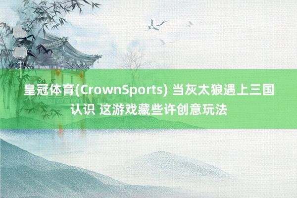 皇冠体育(CrownSports) 当灰太狼遇上三国认识 这游戏藏些许创意玩法