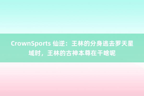 CrownSports 仙逆：王林的分身逃去罗天星域时，王林的古神本尊在干啥呢