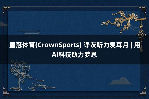 皇冠体育(CrownSports) 诤友听力爱耳月 | 用AI科技助力梦思