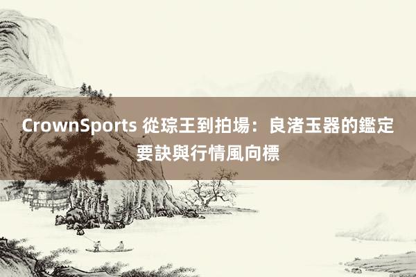 CrownSports 從琮王到拍場：良渚玉器的鑑定要訣與行情風向標