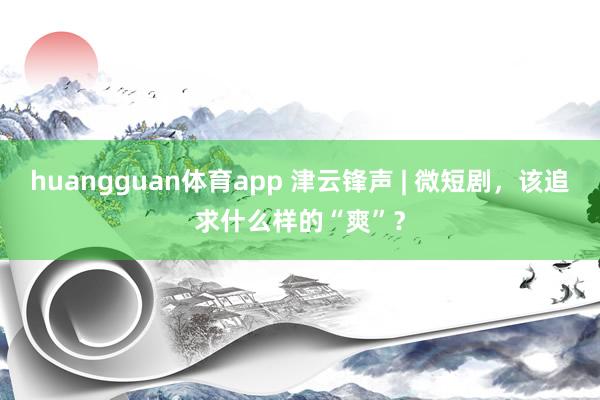 huangguan体育app 津云锋声 | 微短剧，该追求什么样的“爽”？