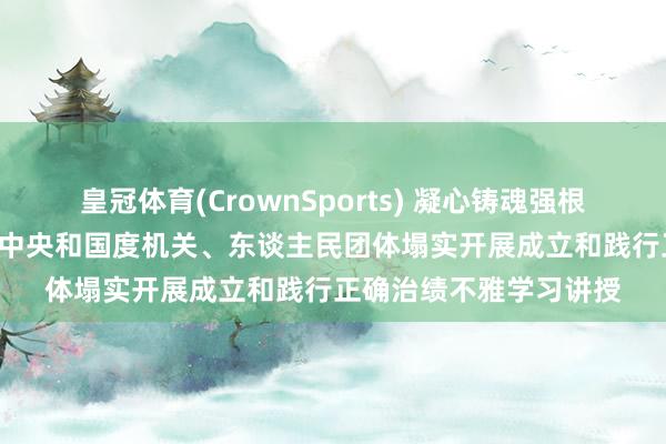 皇冠体育(CrownSports) 凝心铸魂强根基 以民为本出实绩——中央和国度机关、东谈主民团体塌实开展成立和践行正确治绩不雅学习讲授