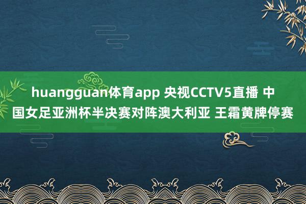 huangguan体育app 央视CCTV5直播 中国女足亚洲杯半决赛对阵澳大利亚 王霜黄牌停赛