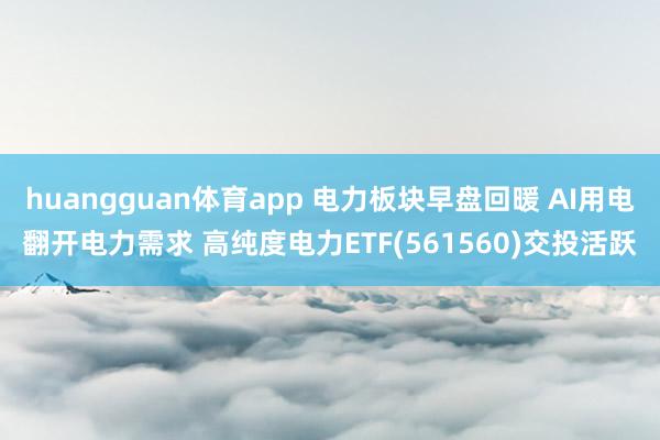 huangguan体育app 电力板块早盘回暖 AI用电翻开电力需求 高纯度电力ETF(561560)交投活跃
