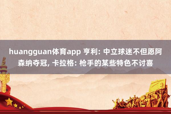 huangguan体育app 亨利: 中立球迷不但愿阿森纳夺冠， 卡拉格: 枪手的某些特色不讨喜