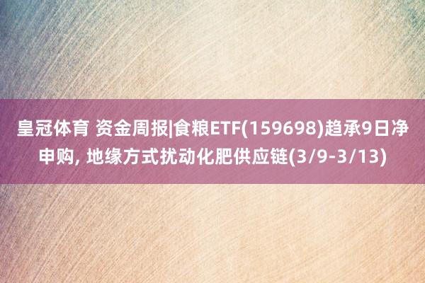 皇冠体育 资金周报|食粮ETF(159698)趋承9日净申购， 地缘方式扰动化肥供应链(3/9-3/13)