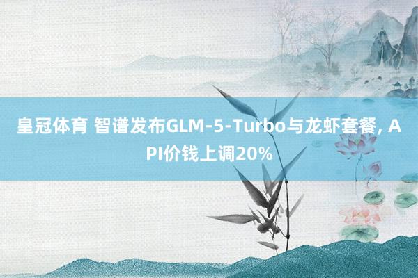 皇冠体育 智谱发布GLM-5-Turbo与龙虾套餐， API价钱上调20%