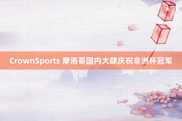 CrownSports 摩洛哥国内大肆庆祝非洲杯冠军