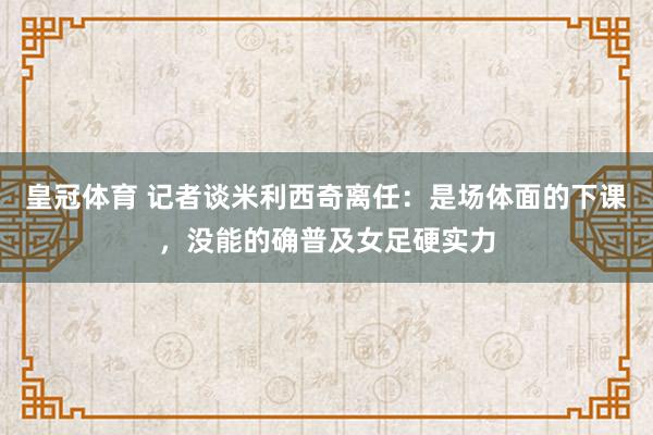 皇冠体育 记者谈米利西奇离任：是场体面的下课，没能的确普及女足硬实力