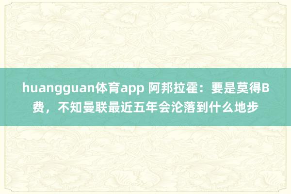 huangguan体育app 阿邦拉霍：要是莫得B费，不知曼联最近五年会沦落到什么地步