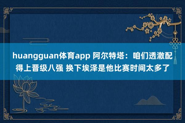 huangguan体育app 阿尔特塔：咱们透澈配得上晋级八强 换下埃泽是他比赛时间太多了