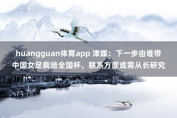 huangguan体育app 津媒：下一步由谁带中国女足栽培全国杯，联系方面或需从长研究