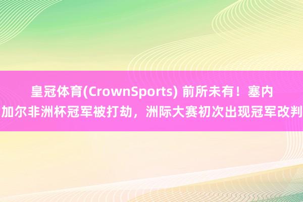 皇冠体育(CrownSports) 前所未有！塞内加尔非洲杯冠军被打劫，洲际大赛初次出现冠军改判