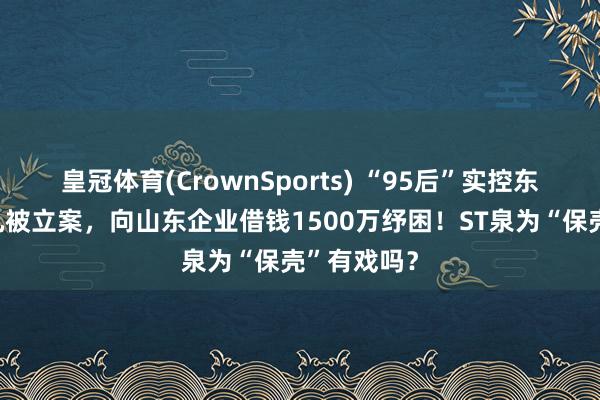 皇冠体育(CrownSports) “95后”实控东谈主褚一凡被立案，向山东企业借钱1500万纾困！ST泉为“保壳”有戏吗？