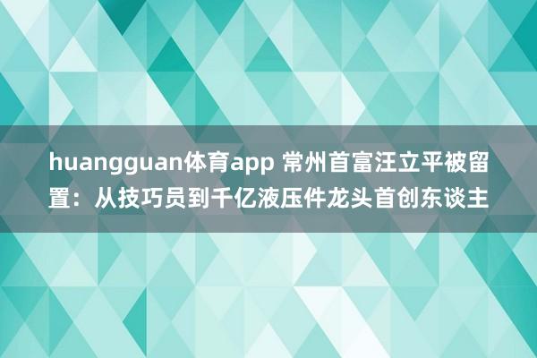 huangguan体育app 常州首富汪立平被留置：从技巧员到千亿液压件龙头首创东谈主