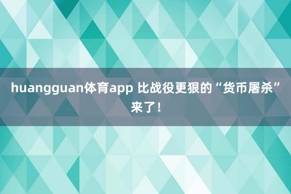huangguan体育app 比战役更狠的“货币屠杀”来了！