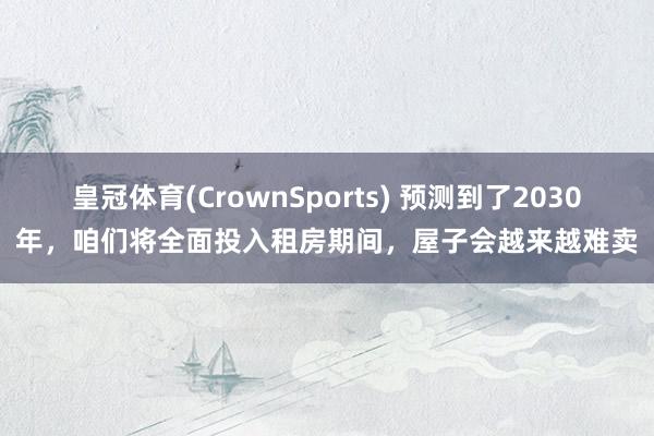 皇冠体育(CrownSports) 预测到了2030年，咱们将全面投入租房期间，屋子会越来越难卖