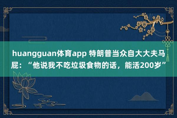 huangguan体育app 特朗普当众自大大夫马屁：“他说我不吃垃圾食物的话，能活200岁”