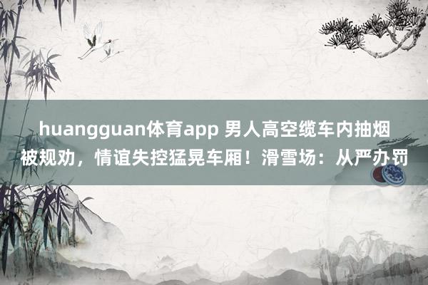 huangguan体育app 男人高空缆车内抽烟被规劝，情谊失控猛晃车厢！滑雪场：从严办罚