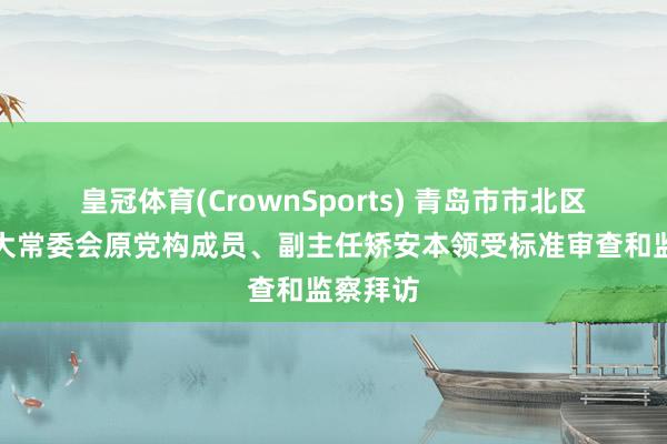 皇冠体育(CrownSports) 青岛市市北区东谈主大常委会原党构成员、副主任矫安本领受标准审查和监察拜访