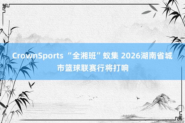 CrownSports “全湘班”蚁集 2026湖南省城市篮球联赛行将打响
