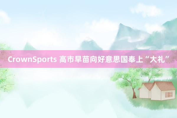 CrownSports 高市早苗向好意思国奉上“大礼”