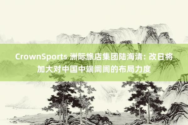 CrownSports 洲际旅店集团陆海清: 改日将加大对中国中端阛阓的布局力度