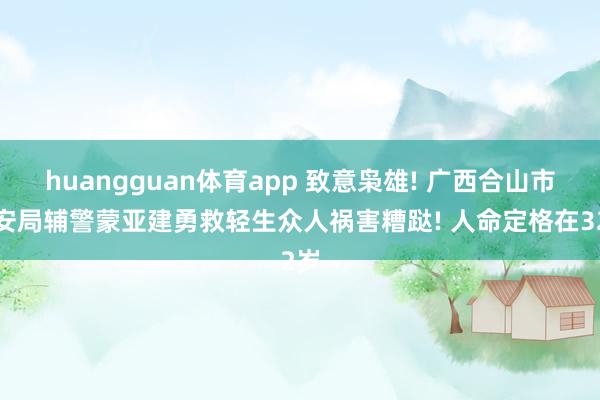 huangguan体育app 致意枭雄! 广西合山市公安局辅警蒙亚建勇救轻生众人祸害糟跶! 人命定格在32岁