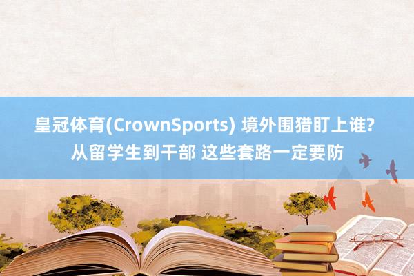 皇冠体育(CrownSports) 境外围猎盯上谁? 从留学生到干部 这些套路一定要防