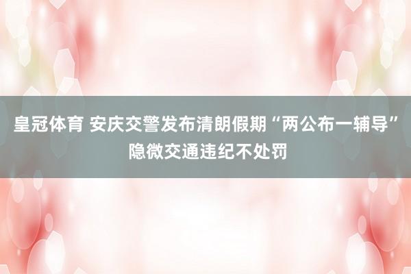 皇冠体育 安庆交警发布清朗假期“两公布一辅导” 隐微交通违纪不处罚