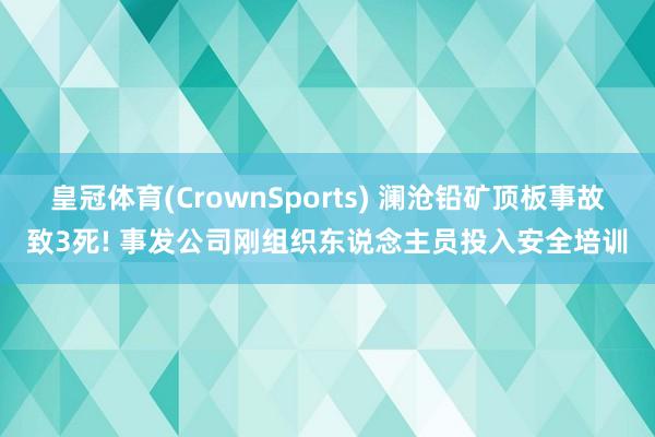 皇冠体育(CrownSports) 澜沧铅矿顶板事故致3死! 事发公司刚组织东说念主员投入安全培训