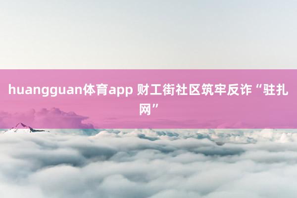 huangguan体育app 财工街社区筑牢反诈“驻扎网”