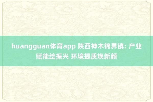 huangguan体育app 陕西神木锦界镇: 产业赋能绘振兴 环境提质焕新颜
