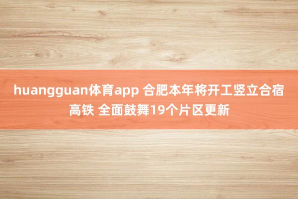 huangguan体育app 合肥本年将开工竖立合宿高铁 全面鼓舞19个片区更新