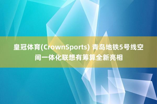 皇冠体育(CrownSports) 青岛地铁5号线空间一体化联想有筹算全新亮相