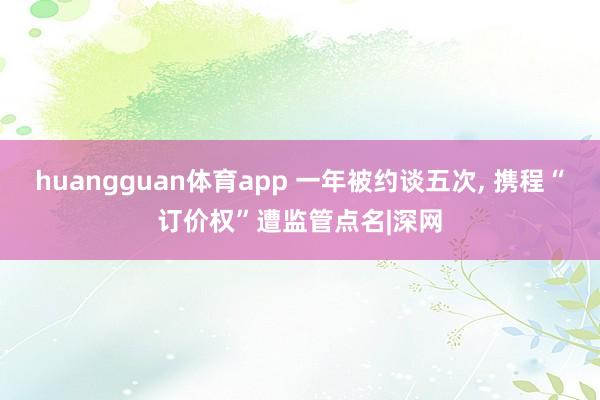 huangguan体育app 一年被约谈五次， 携程“订价权”遭监管点名|深网