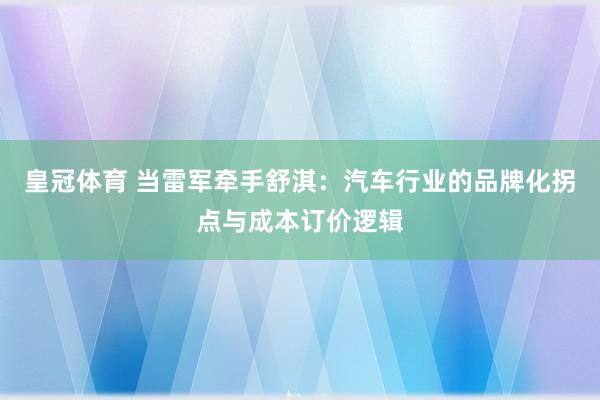 皇冠体育 当雷军牵手舒淇：汽车行业的品牌化拐点与成本订价逻辑