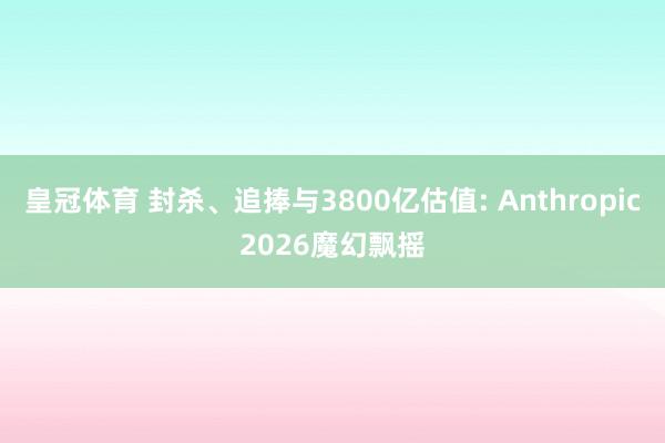 皇冠体育 封杀、追捧与3800亿估值: Anthropic2026魔幻飘摇