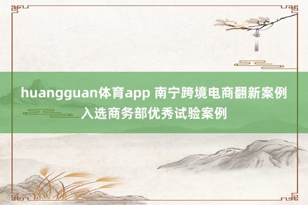 huangguan体育app 南宁跨境电商翻新案例入选商务部优秀试验案例